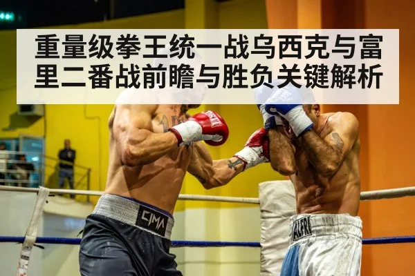 重量级拳王统一战乌西克与富里二番战前瞻与胜负关键解析