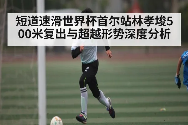 短道速滑世界杯首尔站林孝埈500米复出与超越形势深度分析