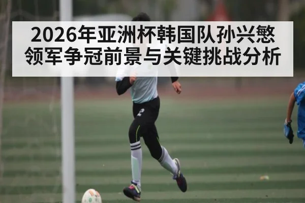 2026年亚洲杯韩国队孙兴慜领军争冠前景与关键挑战分析